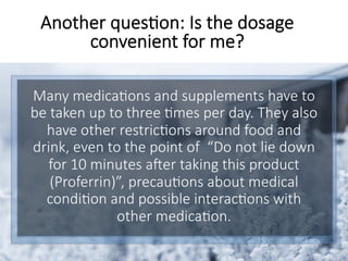 Many medica6ons and supplements have to
be taken up to three 6mes per day. They also
have other restric6ons around food and
drink, even to the point of “Do not lie down
for 10 minutes aSer taking this product
(Proferrin)”, precau6ons about medical
condi6on and possible interac6ons with
other medica6on. 
Another ques6on: Is the dosage
convenient for me?
 