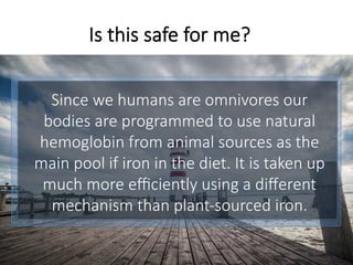 Since we humans are omnivores our
bodies are programmed to use natural
hemoglobin from animal sources as the
main pool if iron in the diet. It is taken up
much more eﬃciently using a diﬀerent
mechanism than plant-sourced iron.
Is this safe for me?
 