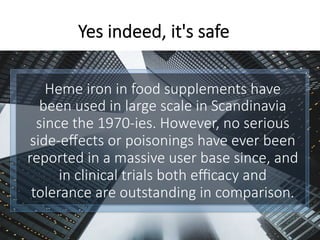 Heme iron in food supplements have
been used in large scale in Scandinavia
since the 1970-ies. However, no serious
side-eﬀects or poisonings have ever been
reported in a massive user base since, and
in clinical trials both eﬃcacy and
tolerance are outstanding in comparison. 
Yes indeed, it's safe
 