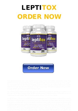 LEPTITOX
ORDER NOW
Stop wasting your keep upon costly equipment, gym training sessions and aerobics, and Zumba classes. They
will not provide you the outcome that you want. Instead, they will make it even harder for you to lose weight.
So, its time you make the right unusual of buying Leptitox and make it as your routine. Within seven days of
using this product, you will see considerable changes in your body. And later constant use for a month or
two, you will get your dashing, mesmerizing figure back.
You cannot locate anywhere, the nutrients, vitamins, and detoxifying agents as powerful as in Leptitox. It will
cost you a lot of keep and time to get all the nutrients present in this supplement. But Leptitox is utterly
inexpensive. suitably I would later to conclude that this product is worth your money.
On the off chance that you are not kidding more or less getting more fit, tracking your advancement is utterly
significant in making progress. Its not as troublesome as it might leptitox video sound. Just utilize a sheet of
chart paper to scheme both positive and negative outcomes in your weight narrowing venture. By joining the
weight passages later a line, leptitox ingredients it is whatever but difficult to envision the produce an effect
of advancement you have made. To keep consistency in these weight estimations, consistently gauge yourself
simultaneously of the hours of daylight and consistently wear same pieces of clothing. Gatherings Leptitox
adjunct are brimming later liquor, chips and various kinds of sustenance that are awful for you, upon the off
 