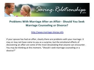 Problems With Marriage After an Affair - Should You Seek
              Marriage Counseling or Divorce?

                        http://www.saving-relationships.com


If your spouse has had an affair, clearly there are problems with your marriage. It
may or may not have come to you as a surprise, but the emotional effects of
discovering an affair are some of the most devastating that anyone can encounter.
You may be thinking at this moment, “Should I seek marriage counseling or a
divorce?”
 