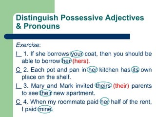 Distinguish Possessive Adjectives
& Pronouns
Exercise:
I 1. If she borrows your coat, then you should be
able to borrow her (hers).
C 2. Each pot and pan in her kitchen has its own
place on the shelf.
I 3. Mary and Mark invited theirs (their) parents
to see their new apartment.
C 4. When my roommate paid her half of the rent,
I paid mine.
 