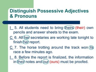 Distinguish Possessive Adjectives
& Pronouns
I 5. All students need to bring theirs (their) own
pencils and answer sheets to the exam.
C 6. All her secretaries are working late tonight to
finish her report.
C 7. The horse trotting around the track won its
race a few minutes ago.
I 8. Before the report is finalized, the information
in their notes and our (ours) must be proofed.
 