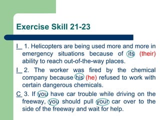 Exercise Skill 21-23
I 1. Helicopters are being used more and more in
emergency situations because of its (their)
ability to reach out-of-the-way places.
I 2. The worker was fired by the chemical
company because his (he) refused to work with
certain dangerous chemicals.
C 3. If you have car trouble while driving on the
freeway, you should pull your car over to the
side of the freeway and wait for help.
 