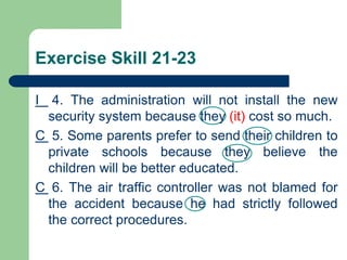 Exercise Skill 21-23
I 4. The administration will not install the new
security system because they (it) cost so much.
C 5. Some parents prefer to send their children to
private schools because they believe the
children will be better educated.
C 6. The air traffic controller was not blamed for
the accident because he had strictly followed
the correct procedures.
 