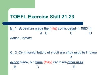 TOEFL Exercise Skill 21-23
B 1. Superman made their (its) comic debut in 1983 in
A B C D
Action Comics.
C 2. Commercial letters of credit are often used to finance
A
export trade, but them (they) can have other uses.
B C D
 