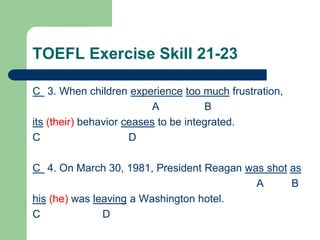 TOEFL Exercise Skill 21-23
C 3. When children experience too much frustration,
A B
its (their) behavior ceases to be integrated.
C D
C 4. On March 30, 1981, President Reagan was shot as
A B
his (he) was leaving a Washington hotel.
C D
 
