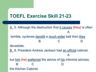 TOEFL Exercise Skill 21-23
A 5. Although the destruction that it causes (they) is often
A
terrible, cyclones benefit a much wider belt than they
B C D
devastate.
B 6. President Andrew Jackson had an official cabinet,
A
but him (he) preferred the advice of his informal advices,
B C D
the Kitchen Cabinet.
 
