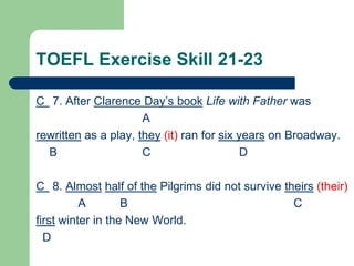 TOEFL Exercise Skill 21-23
C 7. After Clarence Day’s book Life with Father was
A
rewritten as a play, they (it) ran for six years on Broadway.
B C D
C 8. Almost half of the Pilgrims did not survive theirs (their)
A B C
first winter in the New World.
D
 