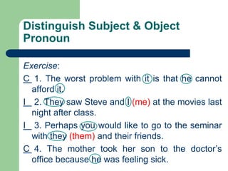 Distinguish Subject & Object
Pronoun
Exercise:
C 1. The worst problem with it is that he cannot
afford it.
I 2. They saw Steve and I (me) at the movies last
night after class.
I 3. Perhaps you would like to go to the seminar
with they (them) and their friends.
C 4. The mother took her son to the doctor’s
office because he was feeling sick.
 