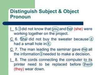 Distinguish Subject & Object
Pronoun
I 5. I did not know that you and her (she) were
working together on the project.
C 6. She did not buy the sweater because it
had a small hole in it.
C 7. The man leading the seminar gave me all
the information I needed to make a decision.
I 8. The cords connecting the computer to its
printer need to be replaced before them
(they) wear down.
 