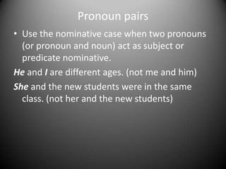 Pronoun pairs
• Use the nominative case when two pronouns
(or pronoun and noun) act as subject or
predicate nominative.
He and I are different ages. (not me and him)
She and the new students were in the same
class. (not her and the new students)

 