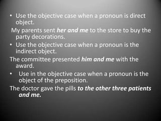 • Use the objective case when a pronoun is direct
object.
My parents sent her and me to the store to buy the
party decorations.
• Use the objective case when a pronoun is the
indirect object.
The committee presented him and me with the
award.
• Use in the objective case when a pronoun is the
object of the preposition.
The doctor gave the pills to the other three patients
and me.

 