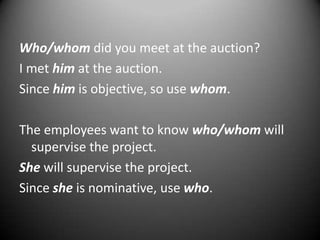 Who/whom did you meet at the auction?
I met him at the auction.
Since him is objective, so use whom.
The employees want to know who/whom will
supervise the project.
She will supervise the project.
Since she is nominative, use who.

 