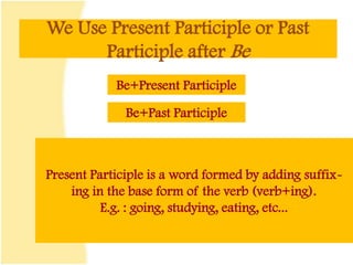We Use Present Participle or Past
Participle after Be
Be+Present Participle
Be+Past Participle
Present Participle is a word formed by adding suffix-
ing in the base form of the verb (verb+ing).
E.g. : going, studying, eating, etc...
 