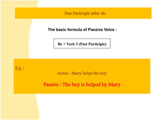 Past Participle after Be.
The basic formula of Passive Voice :
Be + Verb 3 (Past Participle)
E.g. :
Active : Mary helps the boy
Passive : The boy is helped by Mary
 