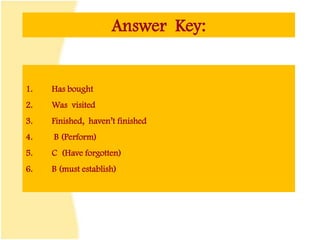 Answer Key:
1. Has bought
2. Was visited
3. Finished, haven’t finished
4. B (Perform)
5. C (Have forgotten)
6. B (must establish)
 