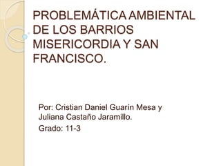 PROBLEMÁTICA AMBIENTAL
DE LOS BARRIOS
MISERICORDIA Y SAN
FRANCISCO.
Por: Cristian Daniel Guarín Mesa y
Juliana Castaño Jaramillo.
Grado: 11-3
 