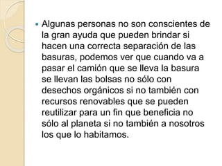  Algunas personas no son conscientes de
la gran ayuda que pueden brindar si
hacen una correcta separación de las
basuras, podemos ver que cuando va a
pasar el camión que se lleva la basura
se llevan las bolsas no sólo con
desechos orgánicos si no también con
recursos renovables que se pueden
reutilizar para un fin que beneficia no
sólo al planeta si no también a nosotros
los que lo habitamos.
 