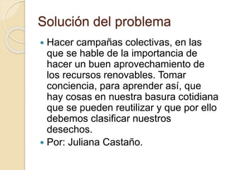 Solución del problema
 Hacer campañas colectivas, en las
que se hable de la importancia de
hacer un buen aprovechamiento de
los recursos renovables. Tomar
conciencia, para aprender así, que
hay cosas en nuestra basura cotidiana
que se pueden reutilizar y que por ello
debemos clasificar nuestros
desechos.
 Por: Juliana Castaño.
 