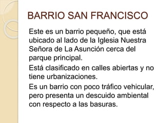 BARRIO SAN FRANCISCO
Este es un barrio pequeño, que está
ubicado al lado de la Iglesia Nuestra
Señora de La Asunción cerca del
parque principal.
Está clasificado en calles abiertas y no
tiene urbanizaciones.
Es un barrio con poco tráfico vehicular,
pero presenta un descuido ambiental
con respecto a las basuras.
 