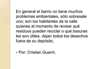 En general el barrio no tiene muchos
problemas ambientales, sólo sobresale
uno; son los habitantes de la calle
quienes al momento de revisar qué
residuos pueden reciclar o qué basuras
les son útiles, dejan todos los desechos
fuera de su depósito.
 Por: Cristian Guarín.
 