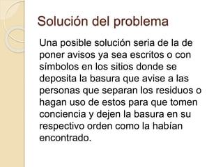 Solución del problema
Una posible solución seria de la de
poner avisos ya sea escritos o con
símbolos en los sitios donde se
deposita la basura que avise a las
personas que separan los residuos o
hagan uso de estos para que tomen
conciencia y dejen la basura en su
respectivo orden como la habían
encontrado.
 