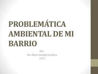 PROBLEMÁTICA
AMBIENTAL DE MI
BARRIO
Por:
Ana María Giraldo Cardona
11ª2
 