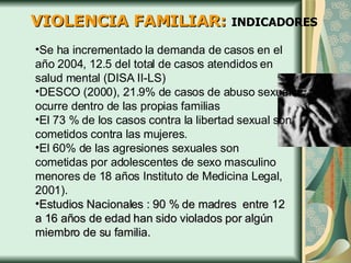 VIOLENCIA FAMILIAR:  INDICADORES Se ha incrementado la demanda de casos en el año 2004, 12.5 del total de casos atendidos en salud mental (DISA II-LS) DESCO (2000), 21.9% de casos de abuso sexual ocurre dentro de las propias familias  El 73 % de los casos contra la libertad sexual son cometidos contra las mujeres. El 60% de las agresiones sexuales son cometidas por adolescentes de sexo masculino menores de 18 años Instituto de Medicina Legal, 2001). Estudios Nacionales : 90 % de madres  entre 12 a 16 años de edad han sido violados por algún miembro de su familia. 
