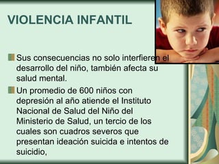 VIOLENCIA INFANTIL Sus consecuencias no solo interfieren el desarrollo del niño, también afecta su salud mental.  Un promedio de 600 niños con depresión al año atiende el Instituto Nacional de Salud del Niño del Ministerio de Salud, un tercio de los cuales son cuadros severos que presentan ideación suicida e intentos de suicidio, 