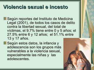 Violencia sexual e incesto Según reportes del Instituto de Medicina Legal (2001), de todos los casos de delito contra la libertad sexual, del total de víctimas, el 9.7% tiene entre 0 y 5 años; el 27.5% entre 6 y 12 años;  el 51.1% entre 13 y 17 años.  Según estos datos, la infancia y adolescencia son los grupos más vulnerables a la violencia sexual, especialmente las niñas y  las adolescentes. 
