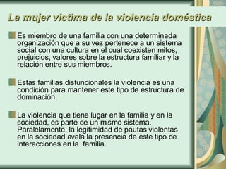 La mujer victima de la violencia doméstica Es miembro de una familia con una determinada organización que a su vez pertenece a un sistema social con una cultura en el cual coexisten mitos, prejuicios, valores sobre la estructura familiar y la relación entre sus miembros.  Estas familias disfuncionales la violencia es una condición para mantener este tipo de estructura de dominación.  La violencia que tiene lugar en la familia y en la sociedad, es parte de un mismo sistema. Paralelamente, la legitimidad de pautas violentas en la sociedad avala la presencia de este tipo de  interacciones en la  familia. 
