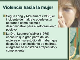 Violencia hacia la mujer Según Long y McNamara (1988) el incidente de maltrato puede estar operando como estimulo descriminativo para el reforzamiento positivo;  La Dra. Leonore Walker (1979) encontró que gran parte de las mujeres en su estudio afirmaban que  después de un incidente de maltrato, el agresor se mostraba arrepentido y complaciente.   