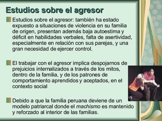 Estudios sobre el agresor Estudios sobre el agresor: también ha estado expuesto a situaciones de violencia en su familia de origen, presentan además baja autoestima y déficit en habilidades verbales, falta de asertividad, especialmente en relación con sus parejas, y una gran necesidad de ejercer control. El trabajar con el agresor implica despojarnos de  prejuicios internalizados a través de los mitos, dentro de la familia, y de los patrones de comportamiento aprendidos y aceptados, en el contexto social  Debido a que la familia peruana deviene de un modelo patriarcal donde el  machismo  es mantenido y reforzado al interior de las familias. 