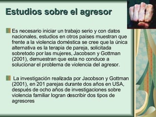 Estudios sobre el agresor Es necesario iniciar un trabajo serio y con datos nacionales, estudios en otros países muestran que frente a la violencia doméstica se cree que la única alternativa es la terapia de pareja, solicitada sobretodo por las mujeres, Jacobson y Gottman (2001), demuestran que esta no conduce a solucionar el problema de violencia del agresor. La investigación realizada por Jacobson y Gottman (2001), en 201 parejas durante dos años en USA, después de ocho años de investigaciones sobre violencia familiar logran describir dos tipos de agresores   