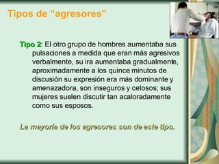 Tipos de “agresores” Tipo 2 :  El otro grupo de hombres aumentaba sus pulsaciones a medida que eran más agresivos verbalmente, su ira aumentaba gradualmente, aproximadamente a los quince minutos de discusión su expresión era más dominante y amenazadora, son inseguros y celosos; sus mujeres suelen discutir tan acaloradamente como sus esposos.  La mayoría de los agresores son de este tipo. 