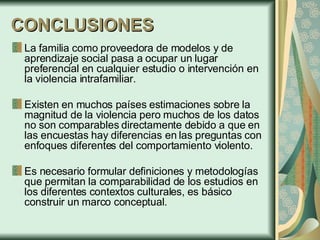 CONCLUSIONES La familia como proveedora de modelos y de aprendizaje social pasa a ocupar un lugar preferencial en cualquier estudio o intervención en la violencia intrafamiliar. Existen en muchos países estimaciones sobre la magnitud de la violencia pero muchos de los datos no son comparables directamente debido a que en las encuestas hay diferencias en las preguntas con enfoques diferentes del comportamiento violento. Es necesario formular definiciones y metodologías que permitan la comparabilidad de los estudios en los diferentes contextos culturales,  es básico construir un marco conceptual.  