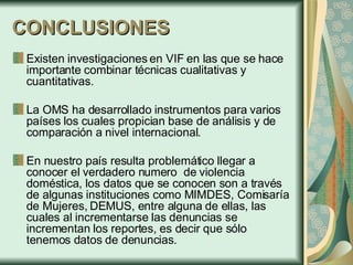 CONCLUSIONES Existen investigaciones en VIF en las que se hace importante combinar técnicas cualitativas y cuantitativas. La OMS ha desarrollado instrumentos para varios países los cuales propician base de análisis y de comparación a nivel internacional. En nuestro país resulta problemático llegar a conocer el verdadero numero  de violencia doméstica, los datos que se conocen son a través de algunas instituciones como MIMDES, Comisaría de Mujeres, DEMUS, entre alguna de ellas, las cuales al incrementarse las denuncias se incrementan los reportes, es decir que sólo tenemos datos de denuncias. 