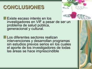 CONCLUSIONES Existe escaso interés en los investigadores en VIF a pesar de ser un problema de salud pública, generacional y cultural. Los diferentes sectores realizan intervenciones y desarrollan programas sin estudios previos serios en los cuales el aporte de los investigadores de todas las áreas se hace imprescindible   