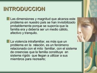 INTRODUCCION Las dimensiones y magnitud que alcanza este problema en nuestro país se han invisibilizado probablemente porque se suponía que la familia era y debería ser un medio cálido, afectivo y tranquilo. La violencia intrafamiliar, es más que un problema en la  relación, es un fenómeno relacionado con el mito  familiar, con el sistema de creencias que la familia constituye  en sistema rígido  que llegan a utilizar a sus miembros para recrearlo;  