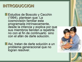 INTRODUCCION Estudios de  Boscolo y Cecchin (1994), plantean que:  La cosmovisión familiar esta programada intrínsecamente, desde la infancia y explica por que sus miembros tienden a repetirla no con el fin de continuarlo  sino con el afán de darle solución.  Así, tratan de darle solución a un problema generacional que no logran resolver.  