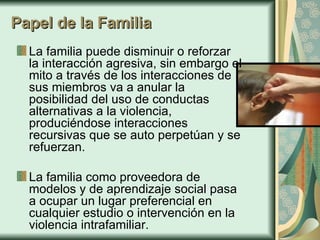 Papel de la Familia La familia puede disminuir o reforzar la interacción agresiva, sin embargo el mito a través de los interacciones de sus miembros va a anular la posibilidad del uso de conductas alternativas a la violencia, produciéndose interacciones recursivas que se auto perpetúan y se refuerzan. La familia como proveedora de modelos y de aprendizaje social pasa a ocupar un lugar preferencial en cualquier estudio o intervención en la violencia intrafamiliar. 