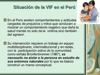 En el Perú existen comportamientos y actitudes cargados de prejuicios y mitos que conducen a mostrar un comportamiento negativo que daña la salud mental no solo de la  victima sino también del agresor.  Su intervención requiere un trabajo en equipo multidisciplinario, interinstitucional y en redes,  con la  participación activa de la comunidad ; como señala Bronfenbrenner (1987),  es necesario no aislar a la persona en estudio de sus entornos naturales  por lo que es básico construir un marco conceptual.  Situación de la VIF en el Perú 