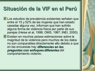 Situación de la VIF en el Perú Los estudios de prevalencia existentes señalan que entre el 15 y 52% de las mujeres que han estado casadas alguna vez, informan que han sufrido alguna forma de violencia física por parte de sus parejas (Heise et al, 1999; OMS, 1997; INEI, 2000).  Existen en muchos países estimaciones sobre la magnitud de la violencia pero muchos de los datos no son comparables directamente ello debido a que en las encuestas hay  diferencias en las preguntas con enfoques diferentes  del comportamiento violento.   