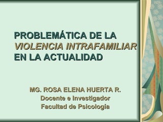 PROBLEMÁTICA DE LA  VIOLENCIA INTRAFAMILIAR   EN LA ACTUALIDAD MG. ROSA ELENA HUERTA R. Docente e Investigador Facultad de Psicología 
