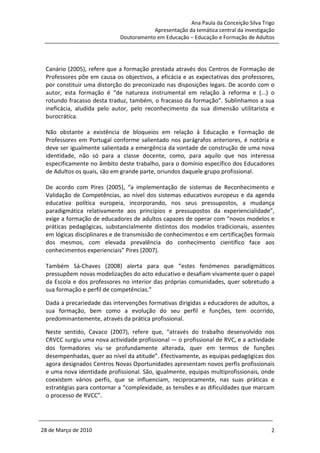 Ana Paula da Conceição Silva Trigo
                                        Apresentação da temática central da investigação
                            Doutoramento em Educação – Educação e Formação de Adultos




 Canário (2005), refere que a formação prestada através dos Centros de Formação de
 Professores põe em causa os objectivos, a eficácia e as expectativas dos professores,
 por constituir uma distorção do preconizado nas disposições legais. De acordo com o
 autor, esta formação é “de natureza instrumental em relação à reforma e (...) o
 rotundo fracasso desta traduz, também, o fracasso da formação”. Sublinhamos a sua
 ineficácia, aludida pelo autor, pelo reconhecimento da sua dimensão utilitarista e
 burocrática.

 Não obstante a existência de bloqueios em relação à Educação e Formação de
 Professores em Portugal conforme salientado nos parágrafos anteriores, é notória e
 deve ser igualmente salientada a emergência da vontade de construção de uma nova
 identidade, não só para a classe docente, como, para aquilo que nos interessa
 especificamente no âmbito deste trabalho, para o domínio específico dos Educadores
 de Adultos os quais, são em grande parte, oriundos daquele grupo profissional.

 De acordo com Pires (2005), “a implementação de sistemas de Reconhecimento e
 Validação de Competências, ao nível dos sistemas educativos europeus e da agenda
 educativa política europeia, incorporando, nos seus pressupostos, a mudança
 paradigmática relativamente aos princípios e pressupostos da experiencialidade”,
 exige a formação de educadores de adultos capazes de operar com “novos modelos e
 práticas pedagógicas, substancialmente distintos dos modelos tradicionais, assentes
 em lógicas disciplinares e de transmissão de conhecimentos e em certificações formais
 dos mesmos, com elevada prevalência do conhecimento científico face aos
 conhecimentos experienciais” Pires (2007).

 Também Sá-Chaves (2008) alerta para que “estes fenómenos paradigmáticos
 pressupõem novas modelizações do acto educativo e desafiam vivamente quer o papel
 da Escola e dos professores no interior das próprias comunidades, quer sobretudo a
 sua formação e perfil de competências.”

 Dada a precariedade das intervenções formativas dirigidas a educadores de adultos, a
 sua formação, bem como a evolução do seu perfil e funções, tem ocorrido,
 predominantemente, através da prática profissional.

 Neste sentido, Cavaco (2007), refere que, “através do trabalho desenvolvido nos
 CRVCC surgiu uma nova actividade profissional — o profissional de RVC, e a actividade
 dos formadores viu‑se profundamente alterada, quer em termos de funções
 desempenhadas, quer ao nível da atitude”. Efectivamente, as equipas pedagógicas dos
 agora designados Centros Novas Oportunidades apresentam novos perfis profissionais
 e uma nova identidade profissional. São, igualmente, equipas multiprofissionais, onde
 coexistem vários perfis, que se influenciam, reciprocamente, nas suas práticas e
 estratégias para contornar a “complexidade, as tensões e as dificuldades que marcam
 o processo de RVCC”.




28 de Março de 2010                                                                   2
 
