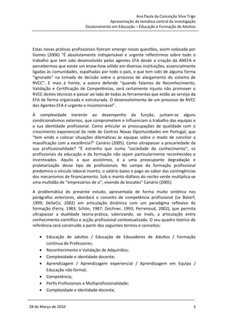 Ana Paula da Conceição Silva Trigo
                                        Apresentação da temática central da investigação
                            Doutoramento em Educação – Educação e Formação de Adultos




 Estas novas práticas profissionais fizeram emergir novas questões, assim colocada por
 Gomes (2006) “É absolutamente indispensável e urgente reflectirmos sobre todo o
 trabalho que tem sido desenvolvido pelos agentes EFA desde a criação da ANEFA e
 percebermos que existe um know-how sólido em diversas instituições, essencialmente
 ligadas às comunidades, espalhadas por todo o país, e que tem sido de alguma forma
 “ignorado” na tomada de decisão sobre o processo de alargamento do sistema de
 RVCC”. E mais à frente, a autora defende “quando falamos de Reconhecimento,
 Validação e Certificação de Competências, será certamente injusto não promover o
 RVCC destes técnicos e passar ao lado de todas as ferramentas que estão ao serviço da
 EFA de forma organizada e estruturada. O desenvolvimento de um processo de RVCC
 dos Agentes EFA é urgente e incontornável”.

 À complexidade inerente ao desempenho da função, juntam-se alguns
 condicionalismos externos, que comprometem e influenciam o trabalho das equipas e
 a sua identidade profissional. Como articular as preocupações de qualidade com o
 crescimento exponencial da rede de Centros Novas Oportunidades em Portugal, que
 “tem vindo a colocar situações dilemáticas às equipas sobre o modo de conciliar a
 massificação com a excelência?” Canário (2005). Como ultrapassar a precariedade da
 sua profissionalidade? “É estranho que numa “sociedade do conhecimento”, os
 profissionais da educação e da formação não sejam particularmente reconhecidos e
 incentivados. Aquilo a que assistimos, é a uma preocupante degradação e
 proletarização desse tipo de profissionais. No campo da formação profissional
 predomina o vínculo laboral incerto, o salário baixo e pago ao sabor das contingências
 dos mecanismos de financiamento. Sob o manto diáfano do recibo verde multiplica-se
 uma multidão de “empresários de si”, vivendo de biscates” Canário (2005).

 A problemática do presente estudo, apresentada de forma muito sintética nos
 parágrafos anteriores, abordará o conceito de competência profissional (Le Boterf,
 1999; DeSeCo, 2002) em articulação dinâmica com um paradigma reflexivo de
 formação (Ferry, 1983; Schön, 1987; Zeichner, 1993; Perrenoud, 2002), que permita
 ultrapassar a dualidade teoria-prática, valorizando, ao invés, a articulação entre
 conhecimento científico e acção profissional contextualizada. O seu quadro teórico de
 referência será construído a partir dos seguintes termos e conceitos:

     •   Educação de adultos / Educação de Educadores de Adultos / Formação
         contínua de Professores;
     •   Reconhecimento e Validação de Adquiridos;
     •   Complexidade e identidade docente;
     •   Aprendizagem / Aprendizagem experiencial / Aprendizagem em Equipa /
         Educação não formal;
     •   Competência;
     •   Perfis Profissionais e Multiprofissionalidade;
     •   Complexidade e identidade docente;


28 de Março de 2010                                                                   3
 