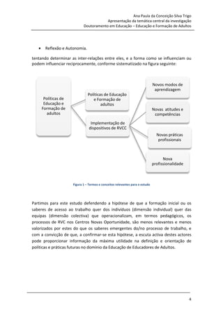 Ana Paula da Conceição Silva Trigo
                                            Apresentação da temática central da investigação
                                Doutoramento em Educação – Educação e Formação de Adultos




     •     Reflexão e Autonomia.

 tentando determinar as inter relações entre eles, e a forma como se influenciam ou
                         inter-relações
 podem influenciar reciprocamente, conforme sistematizado na figura seguinte:
                   reciprocamente,



                                                                                  Novos modos de
                                                                                   aprendizagem
                                   Políticas de Educação
          Políticas de                e Formação de
          Educação e                       adultos
         Formação de                                                              Novas atitudes e
            adultos                                                                competências
                                     Implementação de
                                    dispositivos de RVCC
                                                                                    Novas práticas
                                                                                     profissionais



                                                                                        Nova
                                                                                  profissionalidade



                         Figura 1 – Termos e conceitos relevantes para o estudo




 Partimos para este estudo defendendo a hipótese de que a formação inicial ou os
 saberes de acesso ao trabalho quer dos indivíduos (dimensão individual) quer das
 equipas (dimensão colectiva) que operacionalizam, em termos pedagógicos, os
 processos de RVC nos Centros Novas Oportunidade, são menos relevantes e menos
                                                       ,
 valorizados por estes do que os saberes emergentes do/no processo de trabalho, e
 com a convicção de que, a confirmar
                               confirmar-se esta hipótese, a escuta activa destes actores
                                                         ,
 pode proporcionar informação da máxima utilidade na definição e orientação de
 políticas e práticas futuras no domínio da Educação de Educadores de Adultos.




28 de Março de 2010                                                                                   4
 