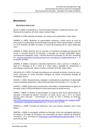 Ana Paula da Conceição Silva Trigo
                                            Apresentação da temática central da investigação
                                Doutoramento em Educação – Educação e Formação de Adultos




 BIBLIOGRAFIA
     BIBLIOGRAFIA CONSULTADA

 BELLIR, S. (1999). A competência. P. Carré & P.Caspar (direcção). Tratado das Ciências e das
 Técnicas da Formação (p. 241-262). Lisboa. Instituto Piaget.

 CANÁRIO, R. (1999). Educação de Adultos. Um campo e uma problemática. Lisboa: Educa.

 CANÁRIO, R. (2005). Multiplicar as oportunidades educativas. Versão escrita do texto da
 intervenção na sessão pública de apresentação do programa “Novas Oportunidades”, realizada
 em 14 de Dezembro de 2005, em Lisboa, no Centro de Congressos da FIL. Cópia cedida pelo
 autor.

 CANÁRIO, R. (2006). Aprender sem ser ensinado. A importância estratégica da educação não
 formal. In Conselho Nacional de Educação. A Educação em Portugal (1986-2006). Alguns
 contributos de investigação. Lisboa - Conselho Nacional de Educação, (p. 207-267). Consultado
 em http://www.debatereducacao.pt/index.php?option=com_docman&task=cat_view&gid=20&ltemid=10 a 15
 de Outubro de 2009.

 CANÁRIO, R. (2006a). Formação e adquiridos experienciais: entre a pessoa e o indivíduo. G.
 Figari & P. Rodrigues & M. P. Alves & P. Valois (Orgs.). Avaliação de competências e
 aprendizagens experienciais. Saberes, modelos e métodos (p.35-46). Lisboa: Educa.

 CARVALHO, M. A. (2007). Formação de professores em educação de adultos. Estudo de caso: o
 ensino recorrente na escola secundária Rodrigues de Freitas. Universidade Santiago de
 Compostela. Rustica.
 CAVACO, C. (2007). Reconhecimento, validação e certificação de competências: Complexidade
 e novas actividades profissionais. Sísifo / Revista de Ciências da Educação, nº 2 – Jan./Abr. 07.

 CAVACO, C. (2008). Adultos pouco escolarizados. Diversidade e interdependência de lógicas de
 formação. Lisboa. FPCE/Universidade de Lisboa (Dissertação de Doutoramento).

 GOMES, I. (2006). Os desafios da Aprendizagem ao Longo da Vida. Novas oportunidades de
 educação e formação de adultos? Contributo de Isabel Gomes para a áre 4 do Debate
 Nacional sobre Educação – Aprendizagem ao Longo da Vida e Desafios do Emprego,
 consultado                                                                     em
 http://www.debatereducacao.pt/index.php?option=com_docman&task=cat_view&gid=25&di
 r=ASC&order=name&limit=10&limitstart=10 a 24 de Outubro de 2009.

 MARCELO, C. (1999). Formação de Professores. Para uma mudança educativa. Porto: Porto
 Editora.

 MARTINS, I. (2009). A investigação científica em Educação. Centro de investigação didáctica e
 tecnologia na formação de formadores da Universidade de Aveiro. Editorial da Newsletter
 “encontros”, nº 9, consultada em http://www.ua.pt/cidtff/PageText.aspx?id=10013 a 23 de
 Dezembro de 2009.



28 de Março de 2010                                                                             5
 
