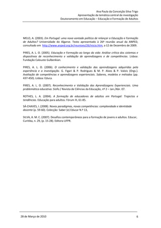 Ana Paula da Conceição Silva Trigo
                                           Apresentação da temática central da investigação
                               Doutoramento em Educação – Educação e Formação de Adultos




 MELO, A. (2003). Em Portugal: uma nova vontade política de relançar a Educação e Formação
 de Adultos? Universidade do Algarve. Texto apresentado à 26ª reunião anual da ANPED,
 consultado em http://www.anped.org.br/reunioes/26/inicio.htm, a 12 de Dezembro de 2009.

 PIRES, A. L. O. (2005). Educação e Formação ao longo da vida: Análise crítica dos sistemas e
 dispositivos de reconhecimento e validação de aprendizagens e de competências. Lisboa:
 Fundação Calouste Gulbenkian.

 PIRES, A. L. O. (2006). O conhecimento e validação das aprendizagens adquiridas pela
 experiência e a investigação. G. Figari & P. Rodrigues & M. P. Alves & P. Valois (Orgs.).
 Avaliação de competências e aprendizagens experienciais. Saberes, modelos e métodos (pp.
 437-450). Lisboa: Educa.

 PIRES, A. L. O. (2007). Reconhecimento e Validação das Aprendizagens Experienciais. Uma
 problemática educativa. Sísifo / Revista de Ciências da Educação, nº 2 – Jan./Abr. 07.

 ROTHES, L. A. (2004). A formação de educadores de adultos em Portugal: Trajectos e
 tendências. Educação para adultos: Fórum III, 61-85.

 SÁ-CHAVES, I. (2008). Novos paradigmas, novas competências: complexidade e identidade
 docente (p. 59-60). Colecção: Saber (e) Educar N.º 13,

 SILVA, A. M. C. (2007). Desafios contemporâneos para a formação de jovens e adultos. Educar,
 Curitiba, n. 29, (p. 15-28). Editora UFPR.




28 de Março de 2010                                                                         6
 
